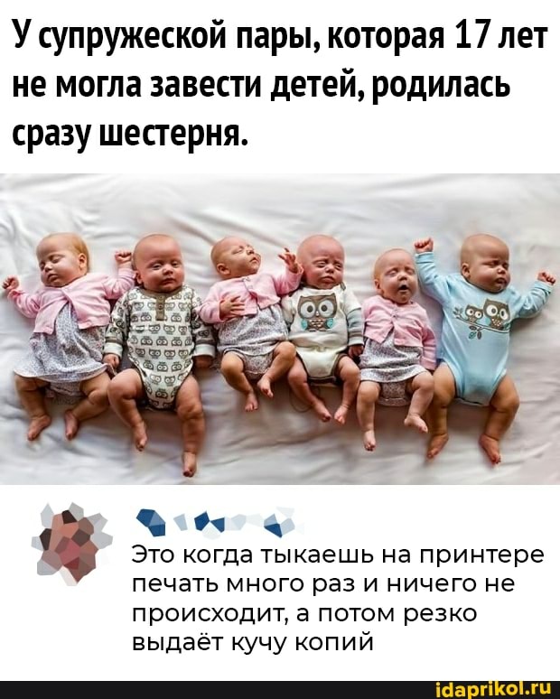 У супружеской пары, которая 17 лет не могла завести детей, родилась сразу шестерня.
Это когда тыкаешь на принтере печать много раз и ничего не
происходит, а потом резко выдаёт кучу копий