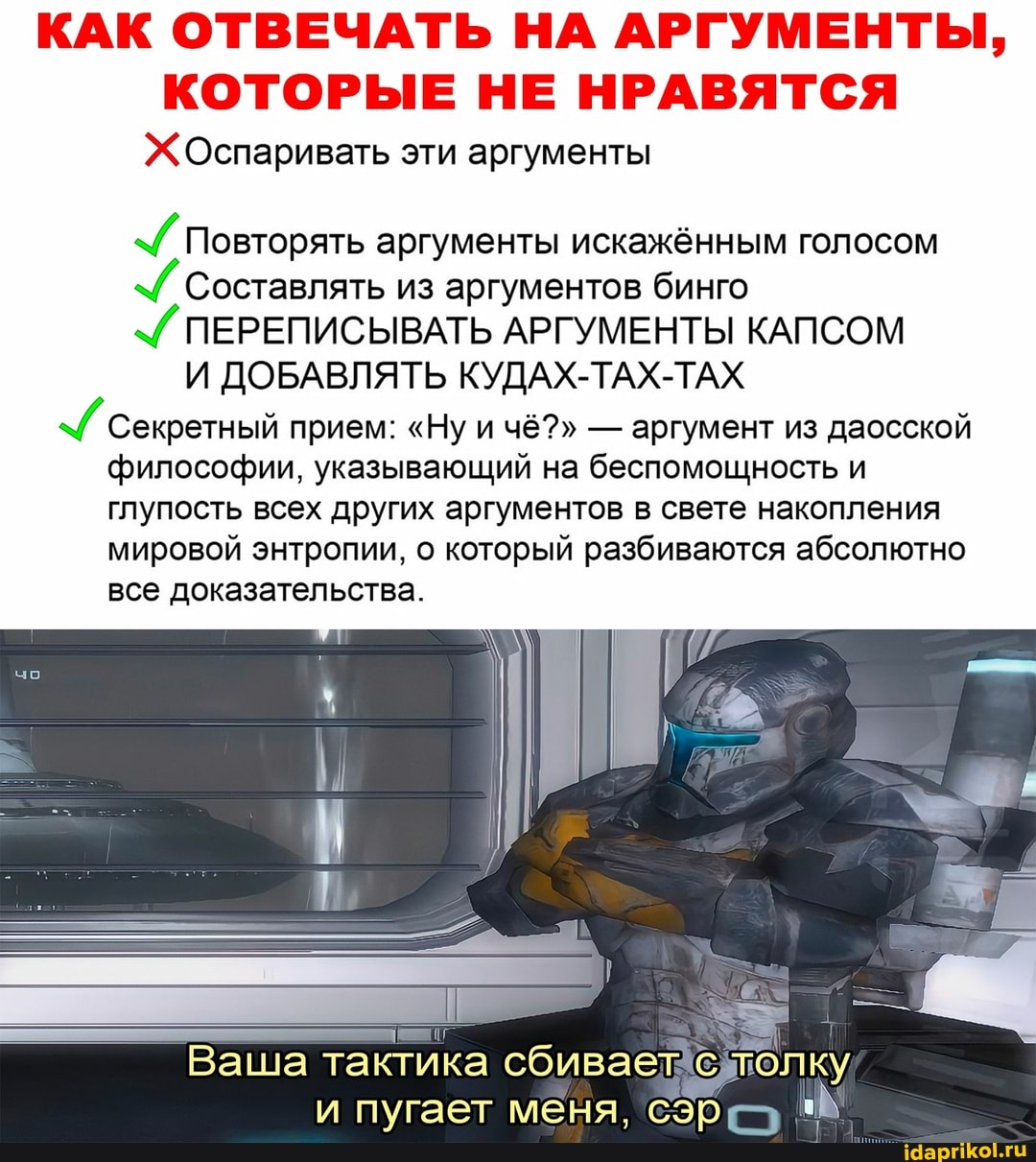 КАК ОТВЕЧАТЬ НА АРГУМЕНТЫ,
КОТОРЫЕ НЕ НРАВЯТСЯ
Оспаривать эти аргументы
Повторять аргументы искажённым голосом
Составлять из аргументов бинго
ПЕРЕПИСЫВАТЬ АРГУМЕНТЫ КАПСОМ И ДОБАВЛЯТЬ КУДАХ-ТАХ-ТАХ Секретный прием: "Ну и чё?" - аргумент из даосской философии, указывающий на беспомощность и глупость всех других аргументов в свете накопления мировой энтропии, о который разбиваются абсолютно все доказательства.
Ваша тактика сбивает с лолку
пугает меня,