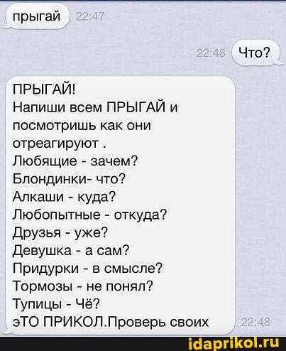 прыгай
ПРЫГАЙ!
Напиши всем ПРЫГАЙ и
посмотришь как они
отреагируют Любящие зачем?
Блондинки- что?
Алкаши куда?
Любопытные откуда?
Друзья уже?
Девушка а сам?
Придурки в смысле?
Тормозы не понял?
ЭТО ПРИКОЛ.Проверь своих