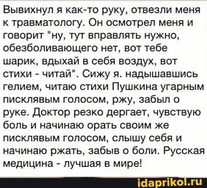 Вывихнул я как-то руку, отвезли меня к травматологу. Он осмотрел меня и говорит "ну, тут вправлять нужно, обезболивающего нет, вот тебе шарик, вдыхай в себя воздух, вот стихи - читай". Сижу я. надышавшись гелием, читаю стихи Пушкина угарным писклявым голосом, ржу, забыл о руке. Доктор резко дергает, чувствую боль и начинаю орать своим же писклявым голосом, слышу себя и начинаю ржать, забыв о боли. Русская медицина - лучшая в мире!