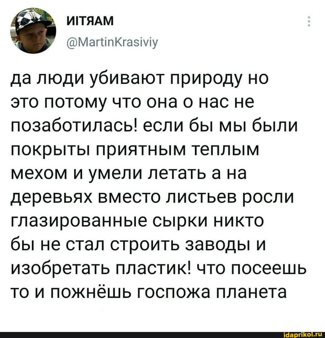 ИПЯАМ
да люди убивают природу но
это потому что она о нас не позаботилась! если бы мы были покрыты приятным теплым мехом и умели летать а на деревьях вместо листьев росли глазированные сырки никто
бы не стал строить заводы и изобретать пластик! что посеешь то и пожнёшь госпожа планета