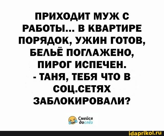 ПРИХОДИТ МУЖ РАБОТЫ... В КВАРТИРЕ ПОРЯДОК, УЖИН ГОТОВ,
БЕЛЬЁ ПОГЛАЖЕНО,
ПИРОГ ИСПЕЧЕН.
- ТАНЯ, ТЕБЯ ЧТО В СОЦ.СЕТЯХ ЗАБЛОКИРОВАЛИ?
Смейся