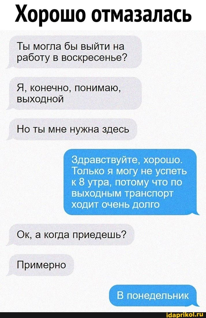 Хорошо отмазалась
Ты могла бы выйти на работу в воскресенье?
Я, конечно, понимаю,
ВЫХОДНОЙ
Но ты мне нужна здесь
Здравствуйте, хорошо.
Только я могу не успеть
к 8 утра, потому что по выходным транспорт ходит очень долго
Ок, а когда приедешь?
Примерно
В понедельник