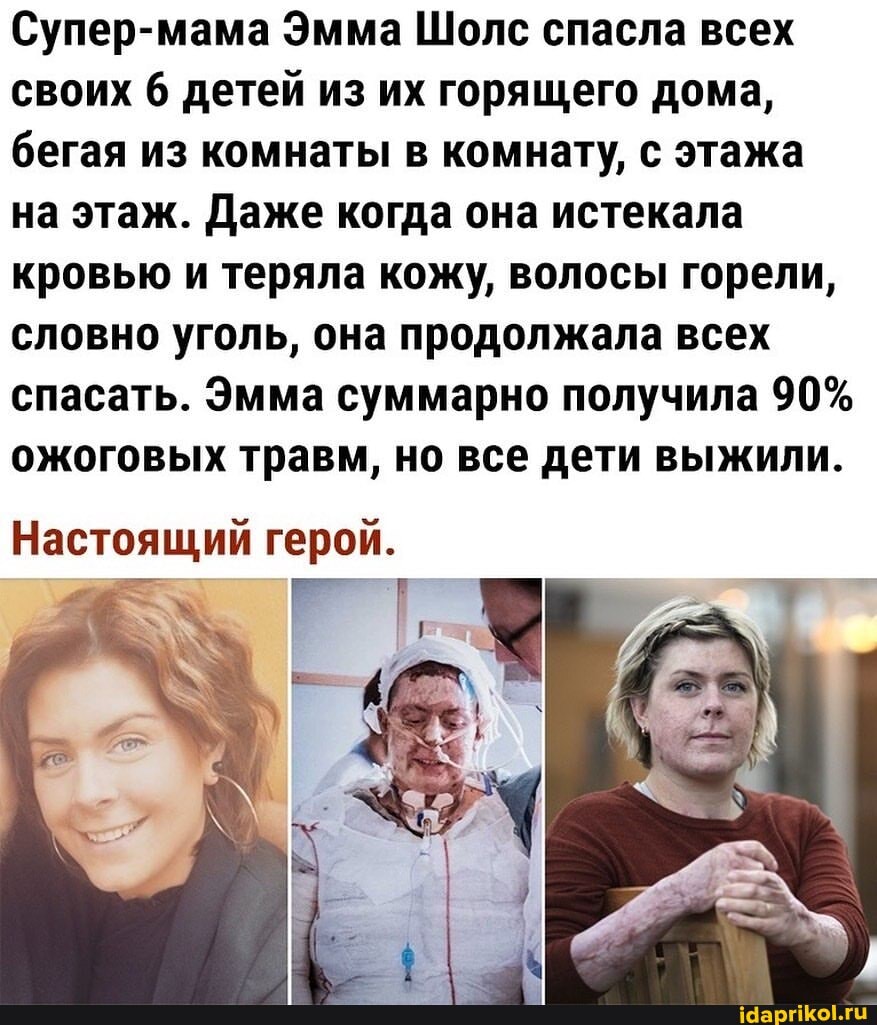 Супер-мама Эмма Шолс спасла всех своих 6 детей из их горящего дома, бегая из комнаты в комнату, с этажа на этаж. Даже когда она истекала кровью и теряла кожу, волосы горели, словно уголь, она продолжала всех спасать. Эмма суммарно получила 90% ожоговых травм, но все дети выжили.
Настоящий герой.
РТ,