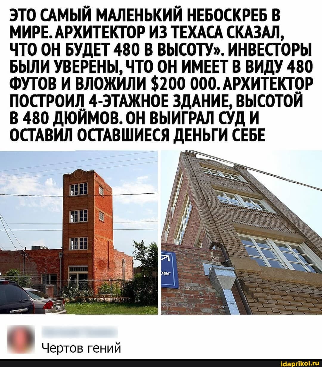 ЭТО САМЫЙ МАЛЕНЬКИЙ НЕБОСКРЕБ В МИРЕ. АРХИТЕКТОР ИЗ ТЕХАСА СКАЗАЛ,
ЧТО ОН БУДЕТ 480 В ВЫСОТУ". ИНВЕСТОРЫ БЫЛИ УВЕРЕНЫ, ЧТО ОН ИМЕЕТ В ВИДУ 480
ФУТОВ И ВЛОЖИЛИ $200 000. АРХИТЕКТОР ПОСТРОИЛ 4-ЭТАЖНОЕ ЗДАНИЕ, ВЫСОТОЙ В 480 ДЮЙМОВ. ОН ВЫИГРАЛ СУД И ОСТАВИЛ ОСТАВШИЕСЯ ДЕНЬГИ СЕБЕ
Чертов гений