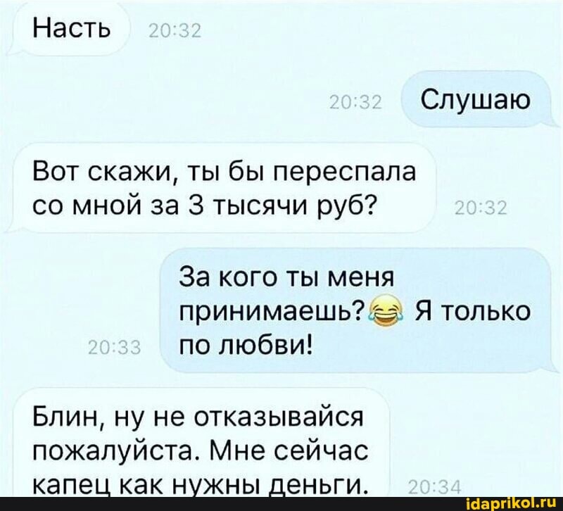 Насть
Слушаю
Вот скажи, ты бы переспала со мной за 3 тысячи руб? 32
За кого ты меня принимаешь? Я только
20.33 по любви!
2033
Блин, ну не отказывайся пожалуйста. Мне сейчас капец как нужны деньги.