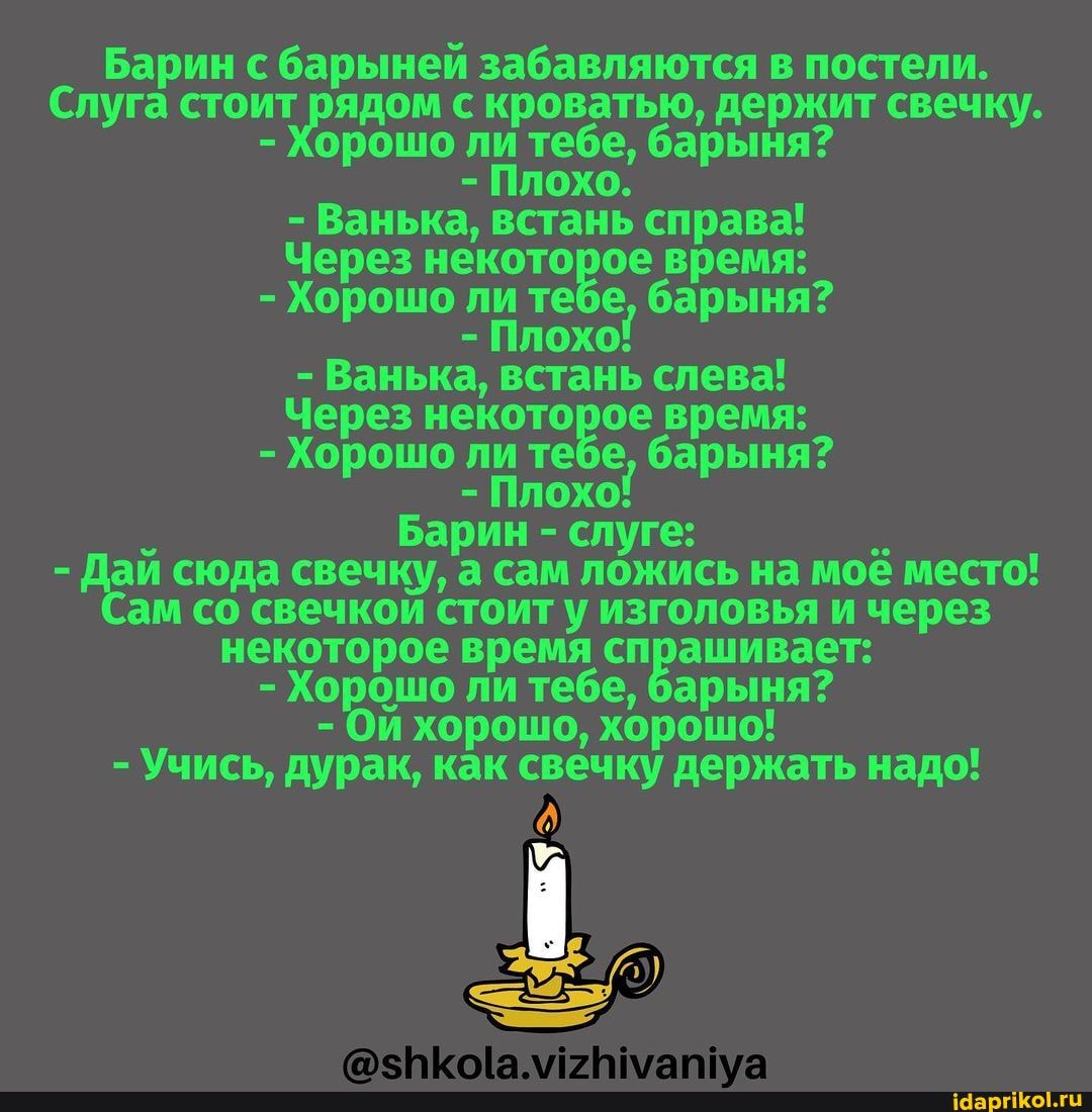 Барин с барыней забавляются в постели.
Слуга стоит с кроватью, держит свечку.
- Хорошо ли тебе, барыня?
- Плохо.
- Ванька, встань справа!
Через некоторое время:
- Хорошо ли те барыня?
- Плохо!
- Ванька, встань слева!
Через некоторое время:
- Хорошо ли те барыня?
- Плохо!
Барин - слуге:
- Дай сюда свечку, а сам ложись на мое место!
(Сам со свечкои стоит у изголовья и через некоторое время спрашивает:
- Хорошо ли тебе, барыня?
- Ои хорошо, хорошо!
- Учись, дурак, как свечку держать надо!