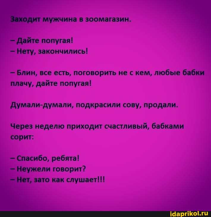 мужчина зоомагазин.
Дайте попугая!
Нету, закончились!
- Блин, все есть, поговорить не с кем, любые бабки плачу, дайте попугая!
Думали-думали, подкрасили сову, продали.
Через неделю приходит счастливый, бабками сорит:
Спасибо, ребята!
Неужели говорит? зато как слушает!!!