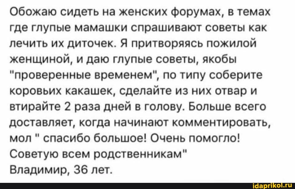 Обожаю сидеть на женских форумах, в темах где глупые мамашки спрашивают советы как лечить их диточек. Я притворяясь пожилой женщиной, и даю глупые советы, якобы
"проверенные временем", по типу соберите коровьих какашек, сделайте из них отвар и втирайте 2 раза дней в голову. Больше всего доставляет, когда начинают комментировать, мол " спасибо большое! Очень помогло!
Советую всем родственникам"
Владимир, 36 лет.