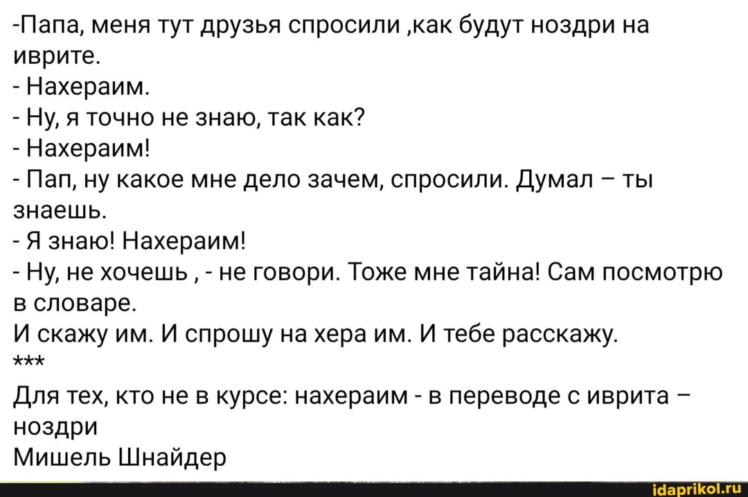 -Папа, меня тут друзья спросили 'как будут ноздри на иврите.
- Нахераим.
- Ну, я точно не знаю, так как?
- Нахераим!
- Пап, ну какое мне дело зачем, спросили. Думал - ты знаешь.
- Я знаю! Нахераим!
- Ну, не хочешь, - не говори. Тоже мне тайна! Сам посмотрю в словаре.
И скажу им. И спрошу на хера им. И тебе расскажу.
Для тех, кто не в курсе: нахераим - в переводе с иврита ноздри
Мишель Шнайдер