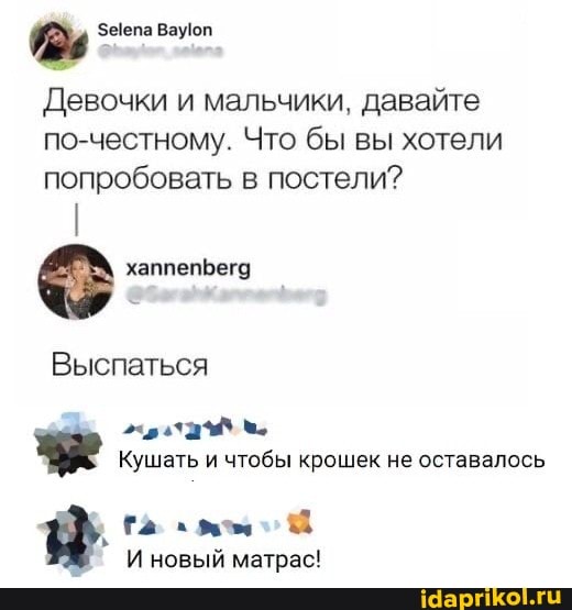 Девочки и мальчики, давайте по-честному. Что бы вы хотели попробовать в постели?
хаппепЬега
Выспаться
Кушать и чтобы крошек не оставалось
И новый матрас!
