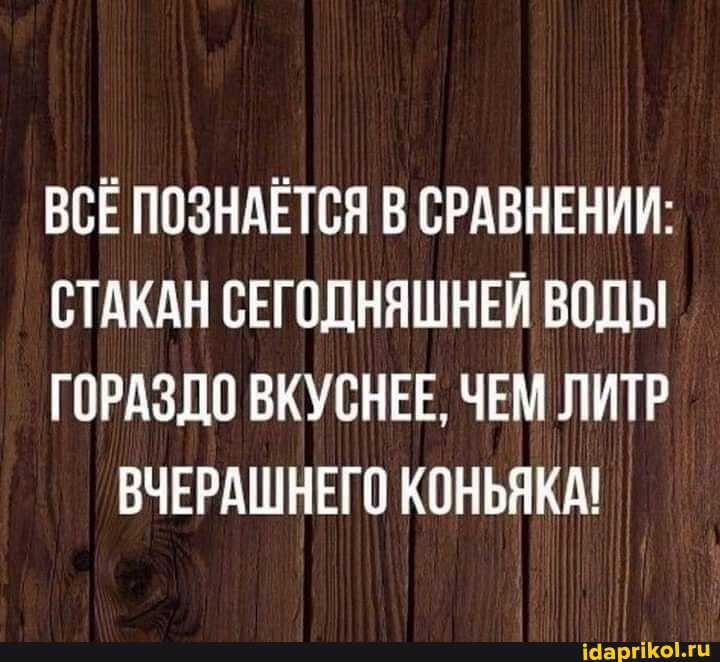 ВСЕ ПОЗНАЕТСЯ В СРАВНЕНИИ:
СТАКАН СЕГОДНЯШНЕЙ ВОДЫ
ГОРАЗДО ВКУСНЕЕ, ЧЕМ ЛИТР ВЧЕРАШНЕГО КОНЬЯКА!