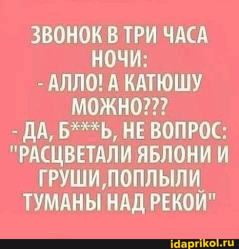 ЗВОНОК В ТРИ ЧАСА
НОЧИ:
- АЛЛО! А КАТЮШУ МОЖНО???
- ДА, Б***Ь, НЕ ВОПРОС:
"РАСЦВЕТАЛИ ЯБЛОНИ И ГРУШИ, ПОПЛЫЛИ.
ТУМАНЫ НАД РЕКОЙ"