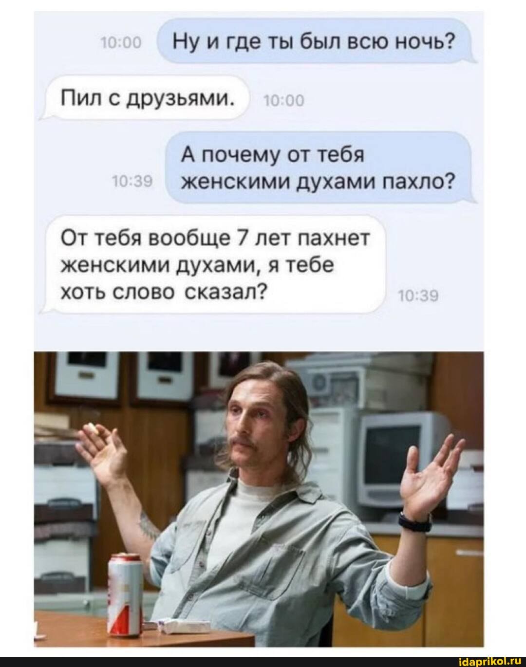 Ну и где ты был всю ночь?
Пил с друзьями.
А почему от тебя женскими духами пахло?
От тебя вообще 7 лет пахнет женскими духами, я тебе хоть слово сказал?
