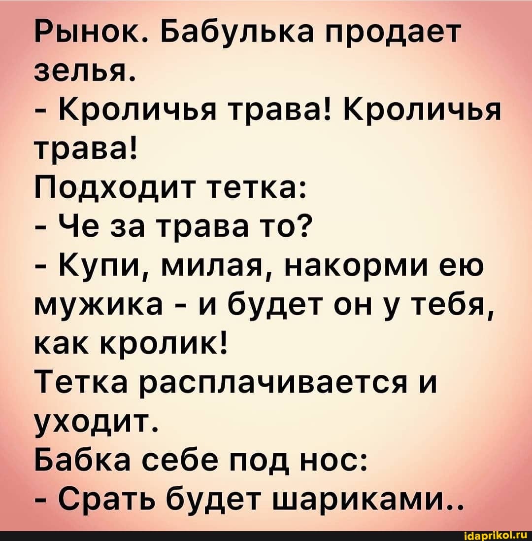 Рынок. Бабулька продает зелья.
- Кроличья трава! Кроличья трава!
Подходит тетка:
- Че за трава то?
- Купи, милая, накорми ею мужика - и будет он у тебя, как кролик!
Тетка расплачивается и уходит.
Бабка себе под нос:
- Срать будет шариками..