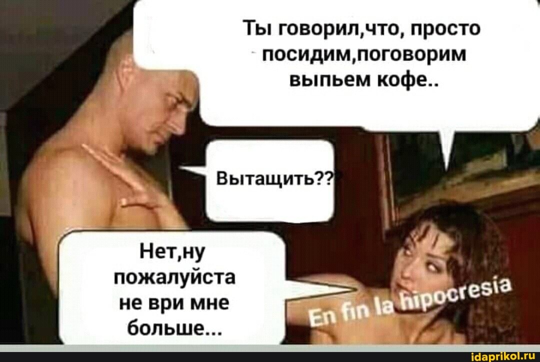 Ты говорил,что, просто посидим' поговорим выпьем кофе..
Вытащить??
Нет'ну пожалуйста не ври мне больше...