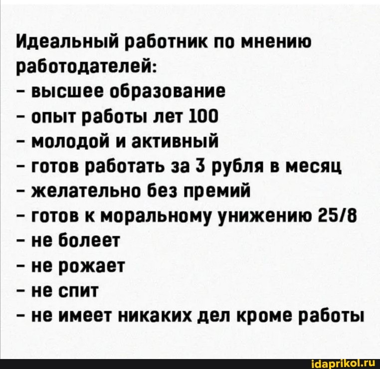 Идеальный работник по мнению работодателей:
- высшее образование
опыт работы лет 100
- молодой и активный
готов работать за 3 рубля в месяц
- желательно без премий
готов к моральному унижению не болеет
- не рожает
- не спит
не имеет никаких дел кроме работы