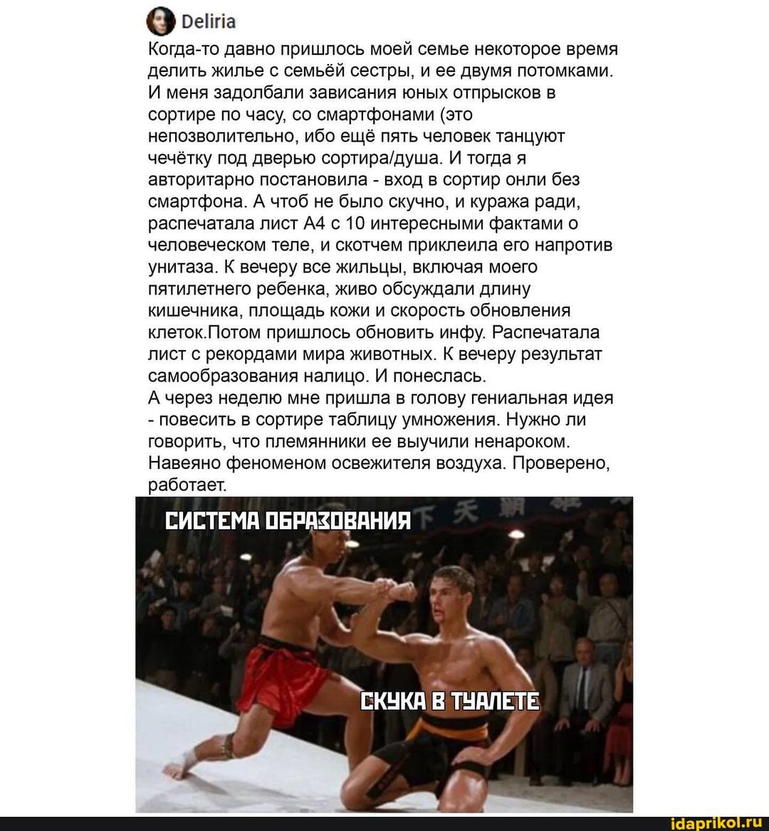 Когда-то давно пришлось моей семье некоторое время делить жилье с семьёй сестры, и ее двумя потомками.
И меня задолбали зависания юных отпрысков в сортире по часу, со смартфонами (это непозволительно, ибо ещё пять человек танцуют чечётку под дверью И тогда я авторитарно постановила - вход в сортир онли без смартфона. А чтоб не было скучно, и куража ради, распечатала лист с 10 интересными фактами о человеческом теле, и скотчем приклеила его напротив унитаза. К вечеру все жильцы, включая моего пятилетнего ребенка, живо обсуждали длину кишечника, площадь кожи и скорость обновления клеток.Потом пришлось обновить инфу. Распечатала лист с рекордами мира животных. К вечеру результат самообразования налицо. И понеслась.
А через неделю мне пришла в голову гениальная идея
- повесить в сортире таблицу умножения. Нужно ли говорить, что племянники ее выучили ненароком.
Навеяно феноменом освежителя воздуха. Проверено, работает.
СИСТЕМА ОБРАЗОВАНИЯ
СКУКА ТУАЛЕТЕ