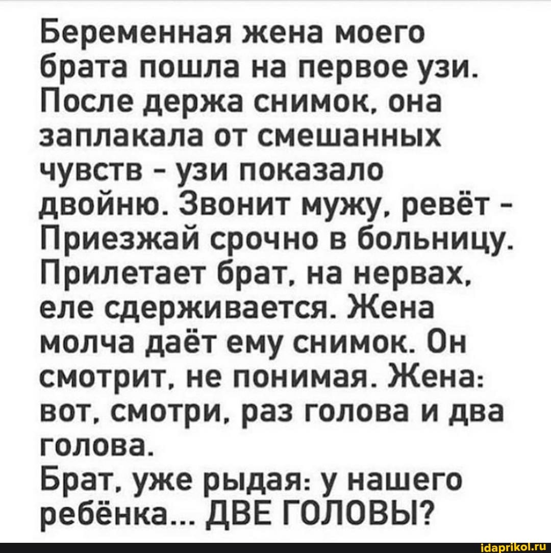 Беременная жена моего брата пошла на первое узи.
После держа снимок, она заплакала от смешанных чувств - узи показало двойню. Звонит мужу, ревёт -
Приезжай срочно в больницу.
Прилетает брат, на нервах, еле сдерживается. Жена молча даёт ему снимок. Он смотрит, не понимая. Жена: вот, смотри, раз голова и два голова.
Брат. уже рыдая: у нашего ребёнка... ДВЕ ГОЛОВЫ?