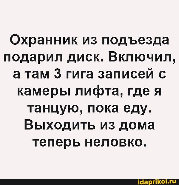 Охранник из подезда подарил диск. Включил, а там 3 гига записей с камеры лифта, где я танцую, пока еду.
Выходить из дома теперь неловко.