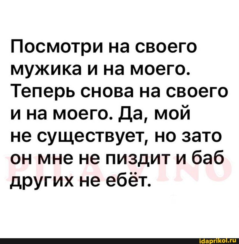 Посмотри на своего мужика и на моего.
Теперь снова на своего и на моего. Да, мой
не существует, но зато он мне не пиздити баб других не ебёт.