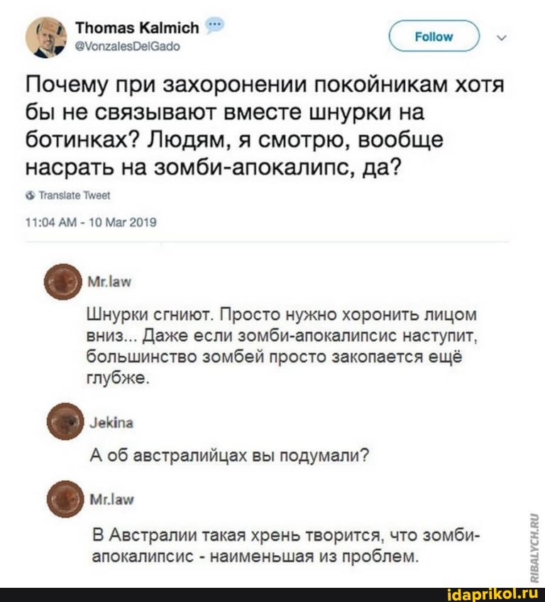 Тпотаз
Почему при захоронении покойникам хотя бы не связывают вместе шнурки на ботинках? Людям, я смотрю, вообще насрать на зомби-апокалипс, да?
Пале
АМ - 10 Маг 2019
Шнурки сгниют. Просто нужно хоронить лицом вниз... Даже если зомби-апокалипсис наступит, большинство зомбей просто закопается ещё глубже.
А об австралийцах вы подумали?
Мам
В Австралии такая хрень творится, что зомби- апокалипсис - наименьшая из проблем.