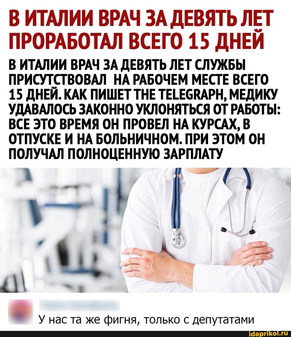 В ИТАЛИИ ВРАЧ ЗА ДЕВЯТЬ ЛЕТ ПРОРАБОТАЛ ВСЕГО 15 ДНЕЙ
В ИТАЛИИ ВРАЧ ЗА ДЕВЯТЬ ЛЕТ СЛУЖБЫ ПРИСУТСТВОВАЛ НА РАБОЧЕМ МЕСТЕ ВСЕГО
15 ДНЕЙ. КАК ПИШЕТ ТНЕ ТЕГЕСВАРН, МЕДИКУ УДАВАЛОСЬ ЗАКОННО УКЛОНЯТЬСЯ ОТ РАБОТЫ:
ВСЕ ЭТО ВРЕМЯ ОН ПРОВЕЛ НА КУРСАХ, В ОТПУСКЕ И НА БОЛЬНИЧНОМ. ПРИ ЭТОМ ОН ПОЛУЧАЛ ПОЛНОЦЕННУЮ ЗАРПЛАТУ
У нас та же фигня, только с депутатами
