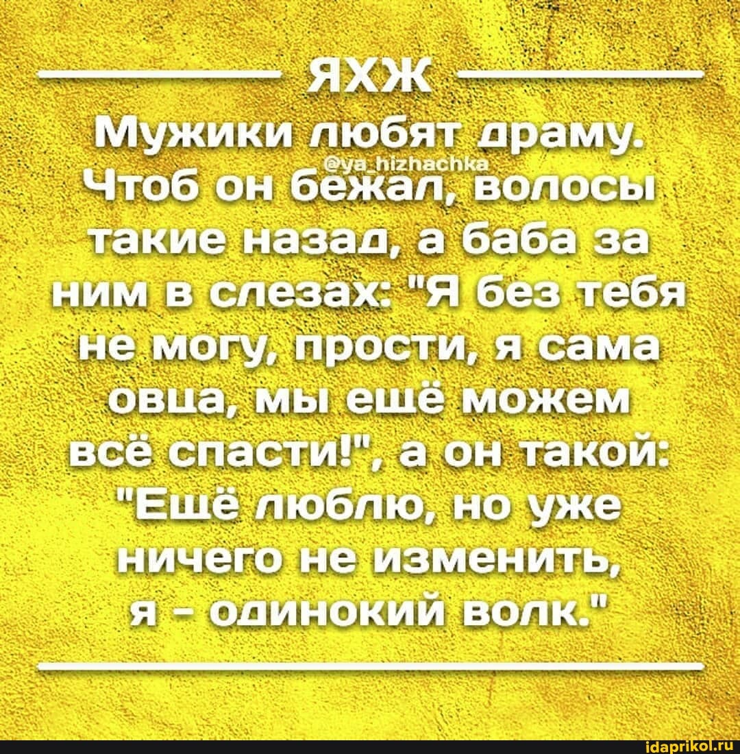 Мужики пюбят 'лраму.
Чтоб он бежал, 'волосы такие назал, а баба за ним в слезах: "Я без тебя не могу, прости, я сама овца, мы ешё можем всё спасти!, а он такой:
"Ешё люблю, но уже ничего не изменить, я - одинокий вопк."