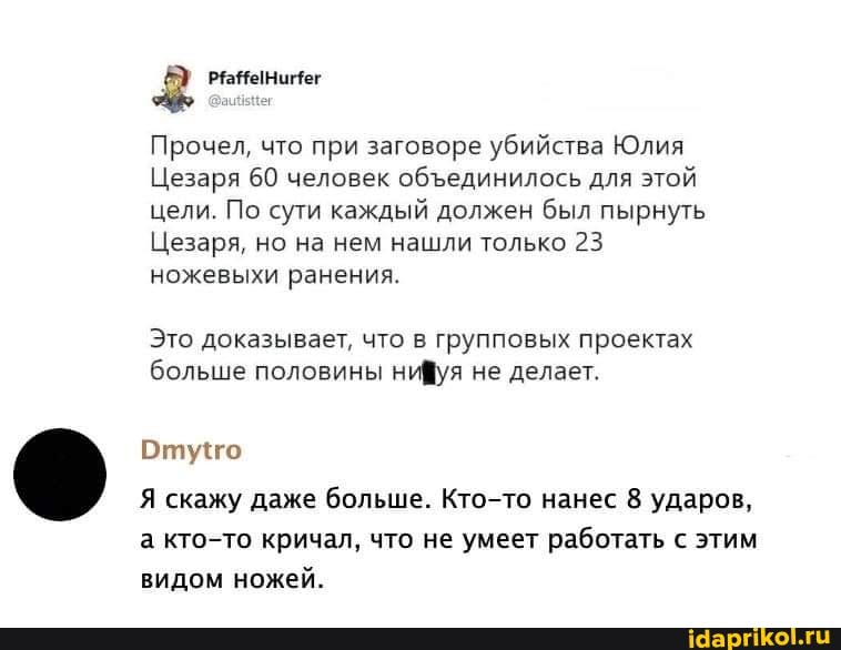 Прочел, что при заговоре убийства Юлия
Цезаря 60 человек обединилось для этой цели. По сути каждый должен был пырнуть
Цезаря, но на нем нашли только 23 ножевыхи ранения.
Это доказывает, что в групповых проектах больше половины нифуя не делает.
Отуго
Я скажу даже больше. Кто-то нанес 8 ударов, а кто-то кричал, что не умеет работать с этим видом ножей.