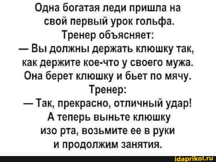 Одна богатая леди пришла на свой первый урок гольфа.
Тренер обясняет:
- Вы должны держать клюшку так, как держите кое-что у своего мужа.
Она берет клюшку и бьет по мячу.
Тренер:
- Так, прекрасно, отличный удар!
А теперь выньте клюшку изо рта, возьмите ее в руки и продолжим занятия.