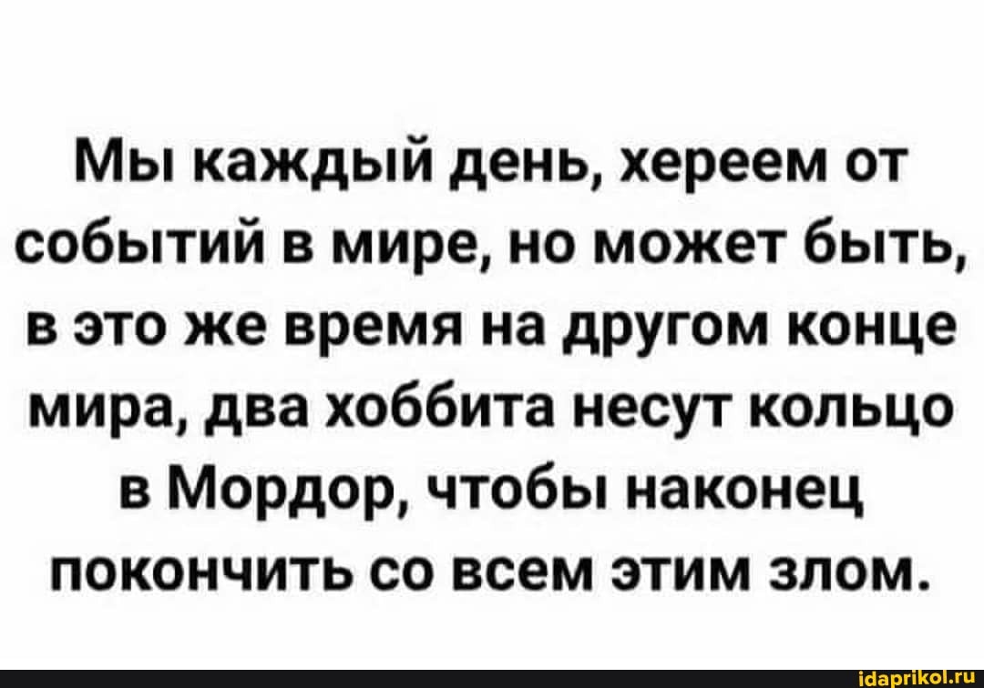 Мы каждый день, хереем от событий в мире, но может быть, в это же время на другом конце мира, два хоббита несут кольцо
в Мордор, чтобы наконец покончить со всем этим злом.
