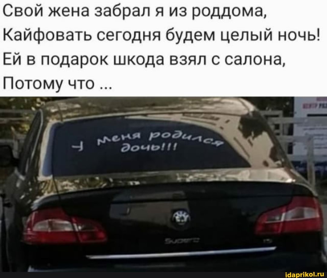 Свой жена забрал я из роддома,
Кайфовать сегодня будем целый ночь!
ЕЙ в подарок шкода взял с салона,
Потому что