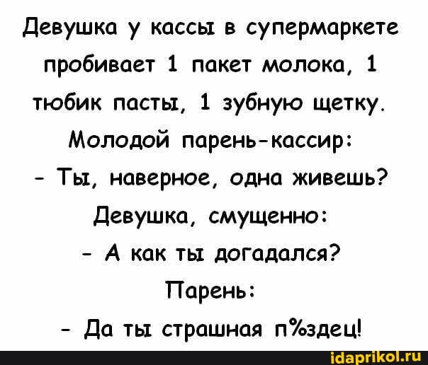 Девушка у кассы в супермаркете пробивает 1 пакет молока, 1 тюбик пасты, 1 зубную щетку.
Молодой парень-кассир:
- Ты, наверное, одна живешь?
Девушка, смущенно:
- А как ты догадался?
Парень:
- Да ты страшная