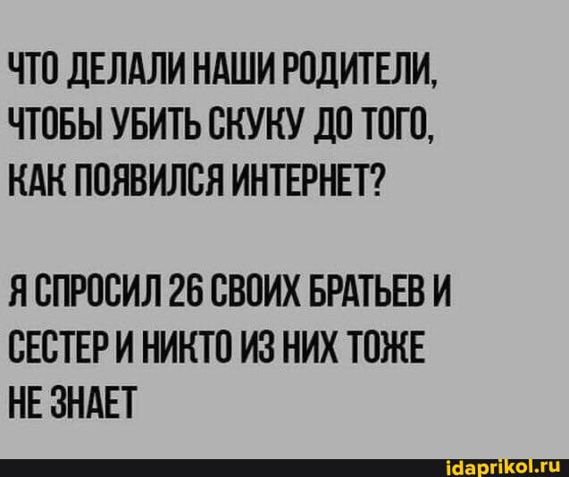 ЧТО ДЕЛАЛИ НАШИ РОДИТЕЛИ,
ЧТОБЫ УБИТЬ СКУКУ ДО ТОГО,
КАК ПОЯВИЛСЯ ИНТЕРНЕТ?
ЯСПРОСИЛ 26 СВОИХ БРАТЬЕВ И СЕСТЕРИ НИКТО ИЗ НИХ ТОЖЕ НЕ ЗНАЕТ