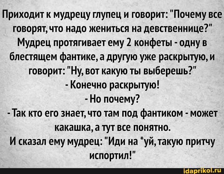 Приходит к мудрецу глупец и говорит: "Почему все говорят, что надо жениться на девственнице?"
Мудрец протягивает ему 2 конфеты - одну в блестящем фантике, а другую уже раскрытую, и говорит: "Ну, вот какую ты выберешь?"
- Конечно раскрытую!
-Но почему?
- Так кто его знает, что там под фантиком - может какашка, а тут все понятно.
И сказал ему мудрец: "Иди на "уй, такую притчу испортил!"
