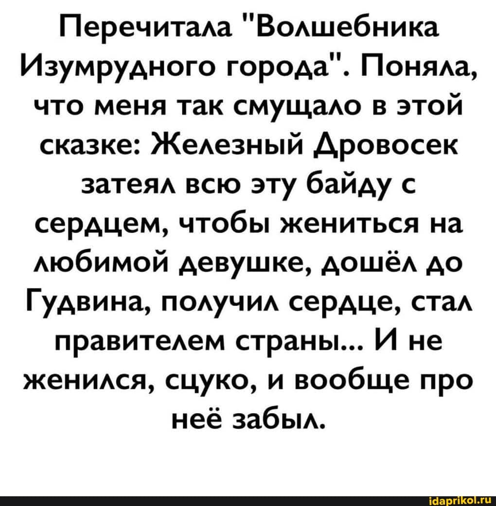 Перечитала "Волшебника
Изумрудного города". Поняла, что меня так смущало в этой сказке: Железный Дровосек затеял всю эту байду с
сердцем, чтобы жениться на любимой девушке, дошёл до
Гудвина, получил сердце, стал
правителем страны... И не женился, сцуко, и вообще про
неё забыл.