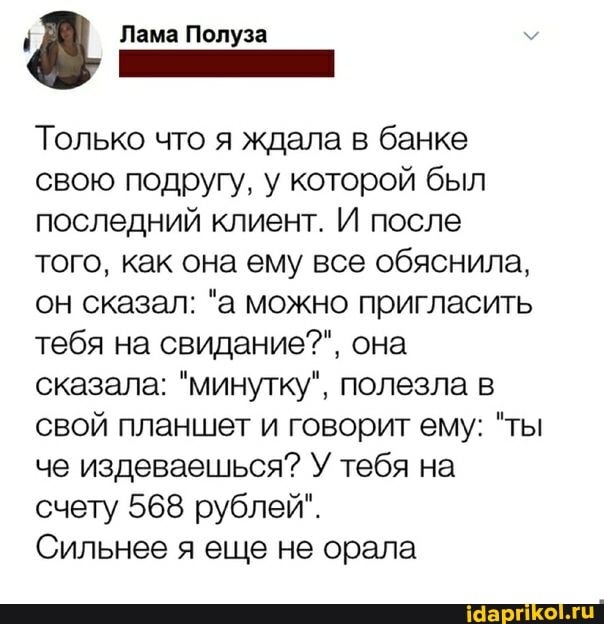 Лама Полуза
Только что я ждала в банке свою подругу, у которой был последний клиент. И после того, как она ему все обяснила, он сказал: "а можно пригласить тебя на свидание?", она сказала: "минутку", полезла в свой планшет и говорит ему: "ты че издеваешься? У тебя на счету 568 рублей".
Сильнее я еще не орала