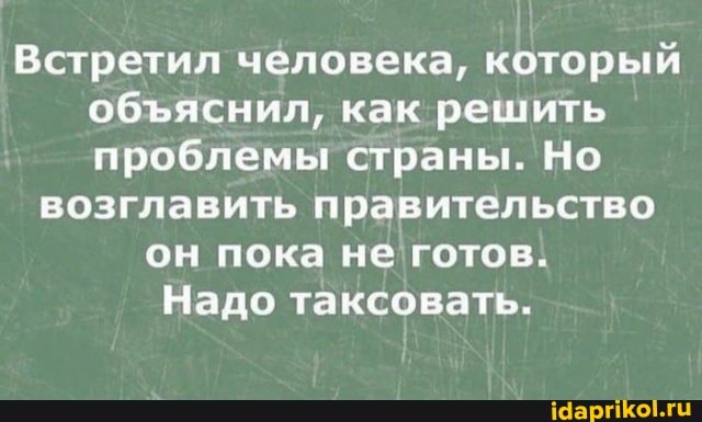 Встретил человека, который обяснил, как решить проблемы страны. Но
возглавить правительство он пока не готов.
Надо таксовать.