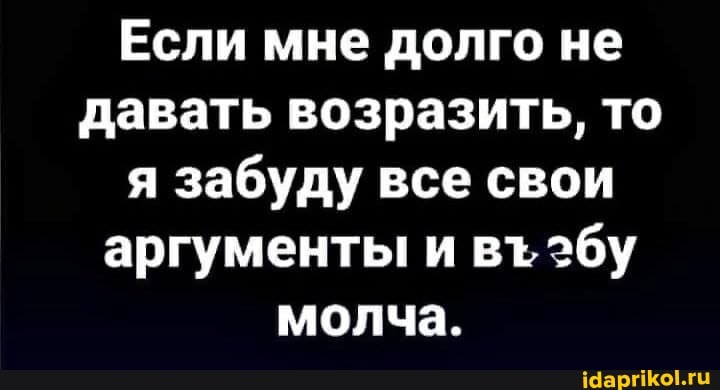 Если мне долго не давать возразить, то я забуду все свои аргументы и вт эбу молча.