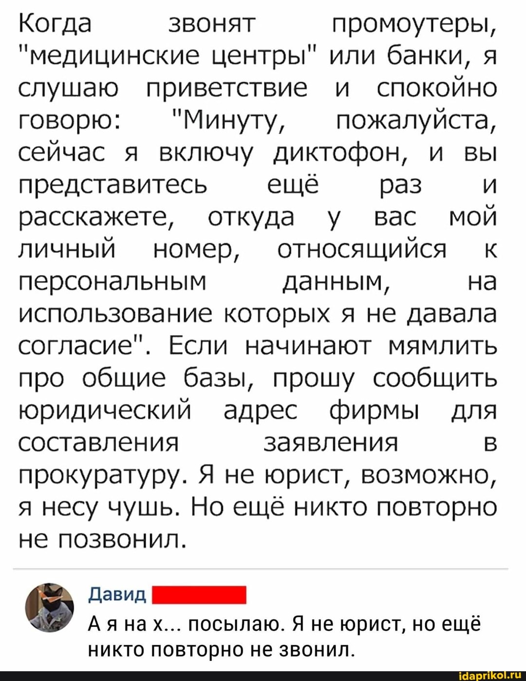 Когда ЗВОНЯТ промоутеры,
"медицинские центры" или банки, я слушаю приветствие и спокойно говорю: "Минуту, пожалуйста, сейчас я включу диктофон, и вы представитесь ещё раз расскажете, откуда у вас мой личный номер, относящийся к персональным данным, на использование которых я не давала согласие". Если начинают мямлить про общие базы, прошу сообщить юридический адрес фирмы для составления заявления прокуратуру. Я не юрист, возможно, я несу чушь. Но ещё никто повторно не позвонил.
Давид,
Аянах... посылаю. Я не юрист, но ещё никто повторно не звонил.