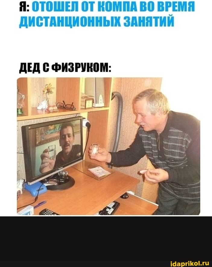 Я: ОТОШЕЛ ОТ КОМПА ВО ВРЕМЯ ДИСТАНЦИОННЫХ ЗАНЯТИИ
ДЕД С ФИЗРУКОМ: