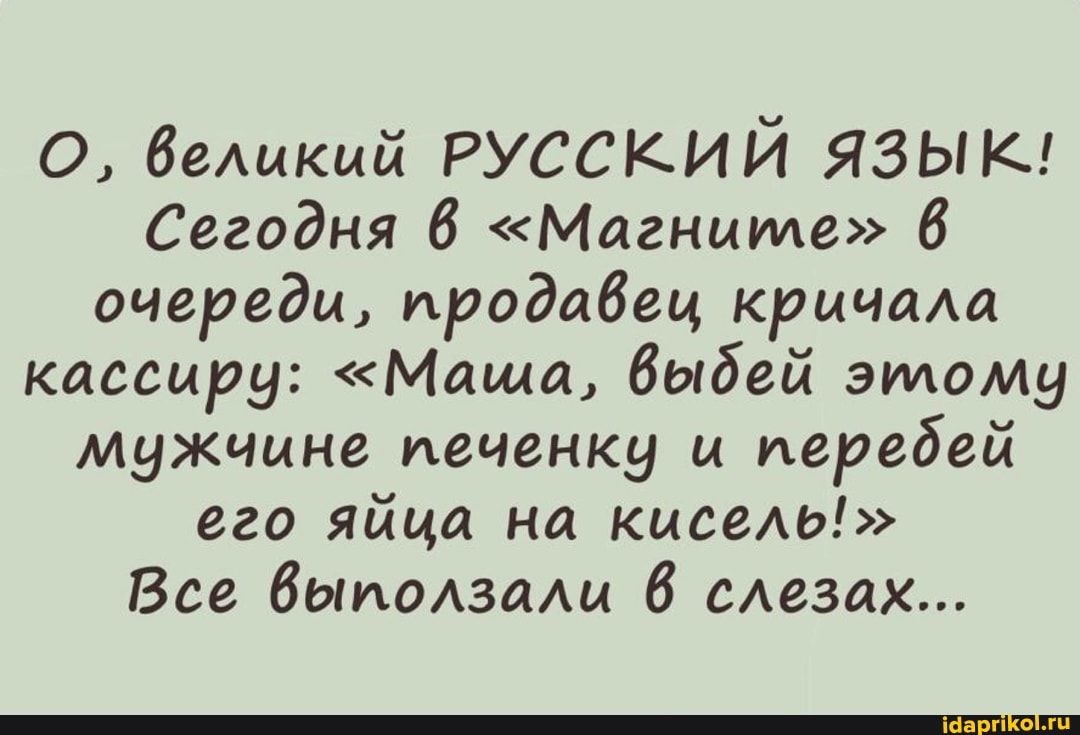 О, великий РУССКИЙ ЯЗЫК!
Сегодня 6 "Магните" 6 очереди, продавец кричала кассиру: "Маша, Выдей этому мужчине печенку и передей его яйца на кисель!"
Все Выползали слезах...