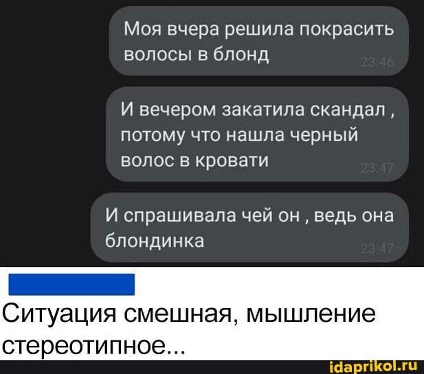 Моя вчера решила покрасить
Волосы блонд
И вечером закатила скандал, потому что нашла черный волос в кровати
И спрашивала чей он ведь она блондинка
Ситуация смешная, мышление
