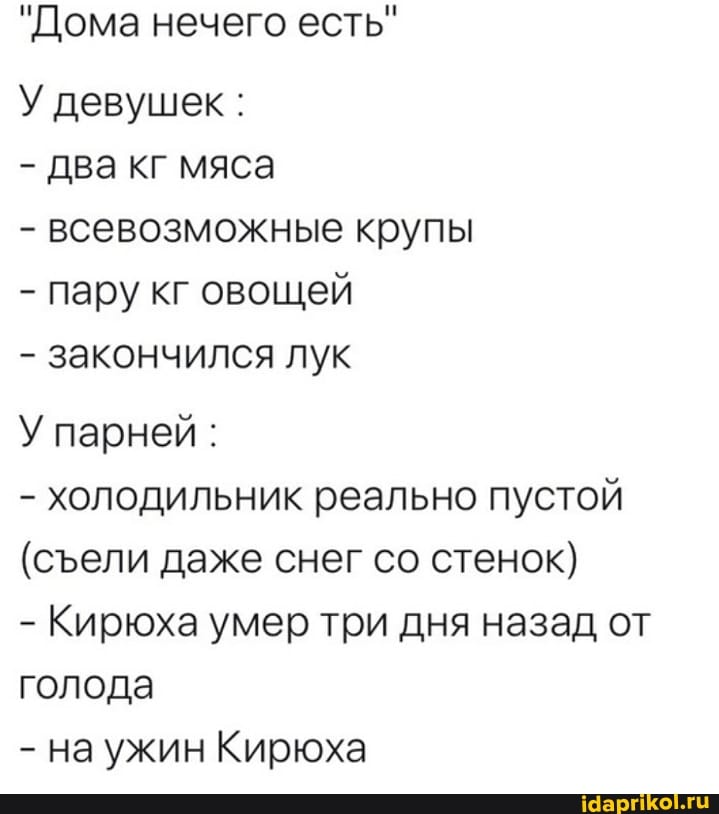 "Дома нечего есть"
У девушек :
- два кг мяса
- всевозможные крупы
- пару кг овощей
- закончился лук
У парней :
- холодильник реально пустой
(сели даже снег со стенок}
- Кирюха умер три дня назад от голода
- на ужин Кирюха
