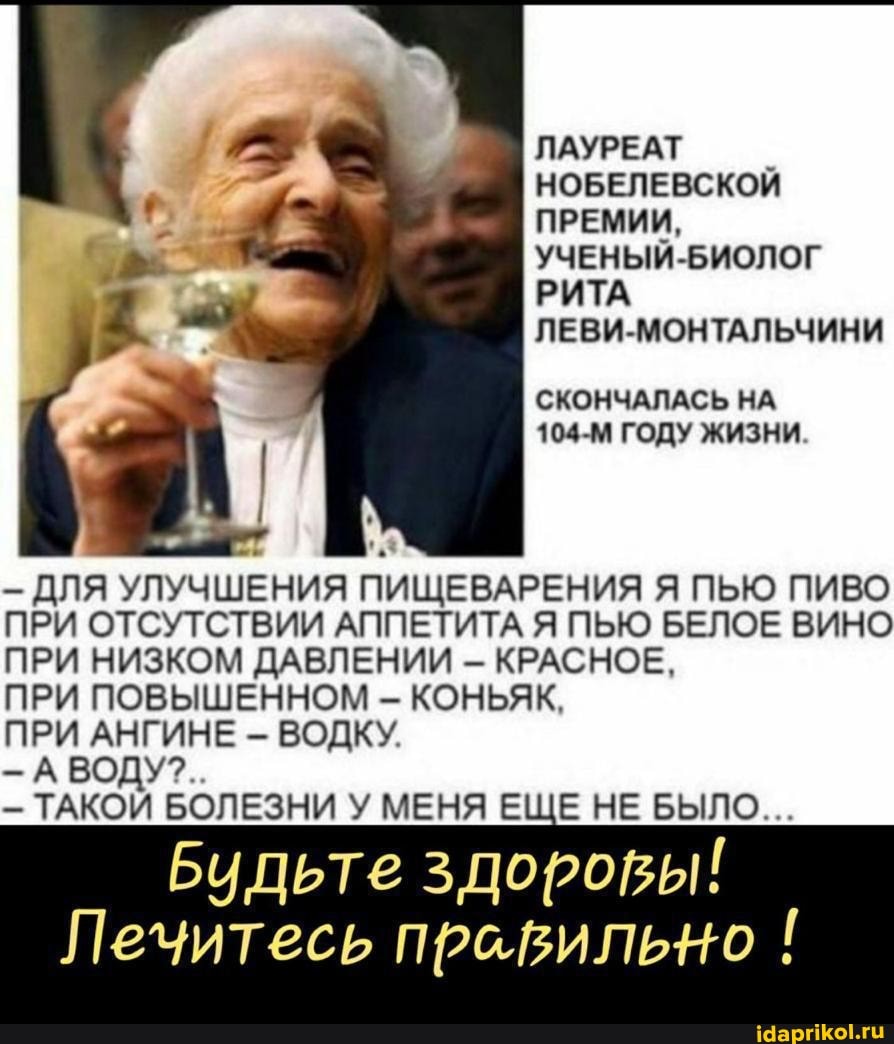 ЛАУРЕАТ НОБЕЛЕВСКОЙ ПРЕМИИ,
УЧЕНЫЙ -БИОЛОГ РИТА ЛЕВИ-МОНТАЛЬЧИНИ
СКОНЧАЛАСЬ НА
104-М ГОДУ ЖИЗНИ.
ДЛЯ УЛУЧШЕНИЯ ПИЩЕВАРЕНИЯ ПЬЮ ПИВО ПРИ ОТСУТСТВИИ АППЕТИТА Я ПЬЮ БЕЛОЕ ВИНО ПРИ НИЗКОМ ДАВЛЕНИИ - КРАСНОЕ,
ПРИ ПОВЫШЕННОМ - КОНЬЯК,
ПРИ АНГИНЕ - ВОДКУ.
-А ВОДУ?..
ТАКОЙ БОЛЕЗНИ У МЕНЯ ЕЩЕ НЕ БЫЛО...
Будьте здоровы!
Лечитесь правильно