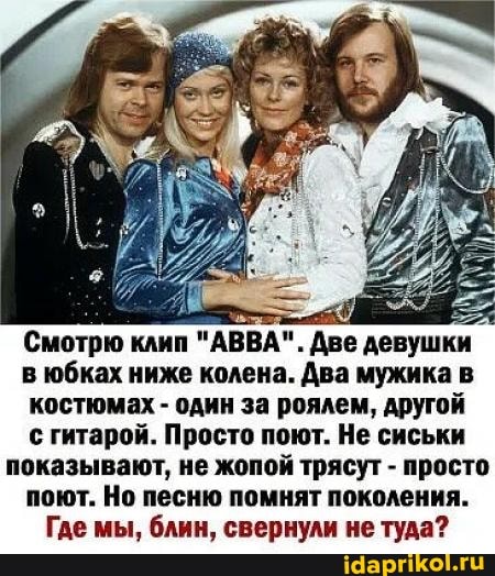 Смотрю клип "АВВА". Две девушки в юбках ниже колена. Два мужика в костюмах - один за роялем, другой с гитарой. Просто поют. Не сиськи показывают, не жопой трясут - просто поют. Но песню помнят поколения.
Где мы, блин, свернули не туда?