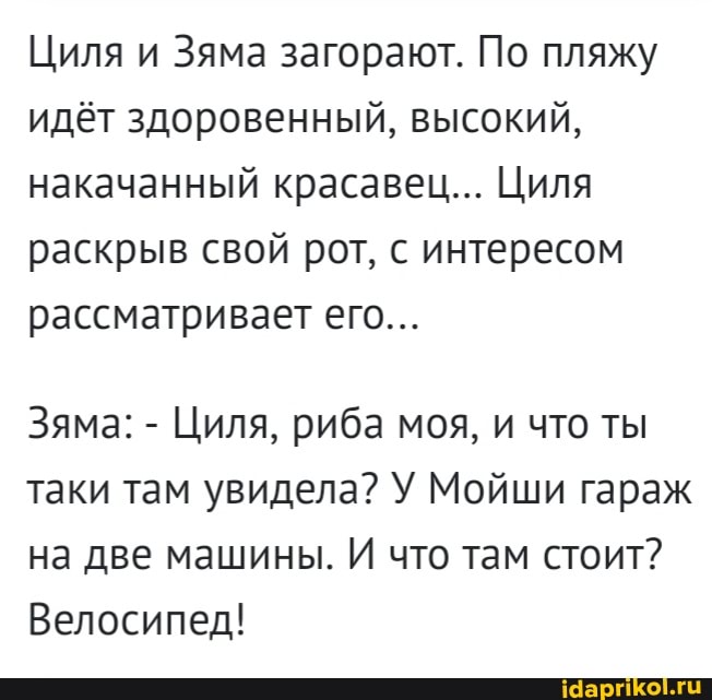 Циля и Зяма загорают. По пляжу идёт здоровенный, высокий, накачанный красавец... Циля раскрыв свой рот, с интересом рассматривает его...
Зяма: - Циля, риба моя, и что ты таки там увидела? У Мойши гараж на две машины. И что там стоит?
Велосипед!
