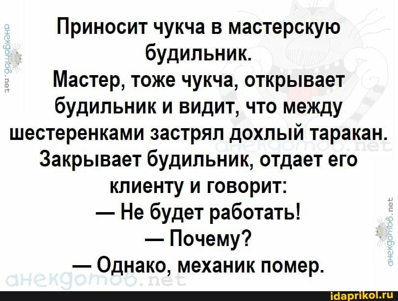 Приносит чукча в мастерскую будильник.
Мастер, тоже чукча, открывает будильник и видит, что между шестеренками застрял дохлый таракан.
Закрывает будильник, отдает его клиенту и говорит:
- Не будет работать!
- Почему?
- Однако, механик помер.