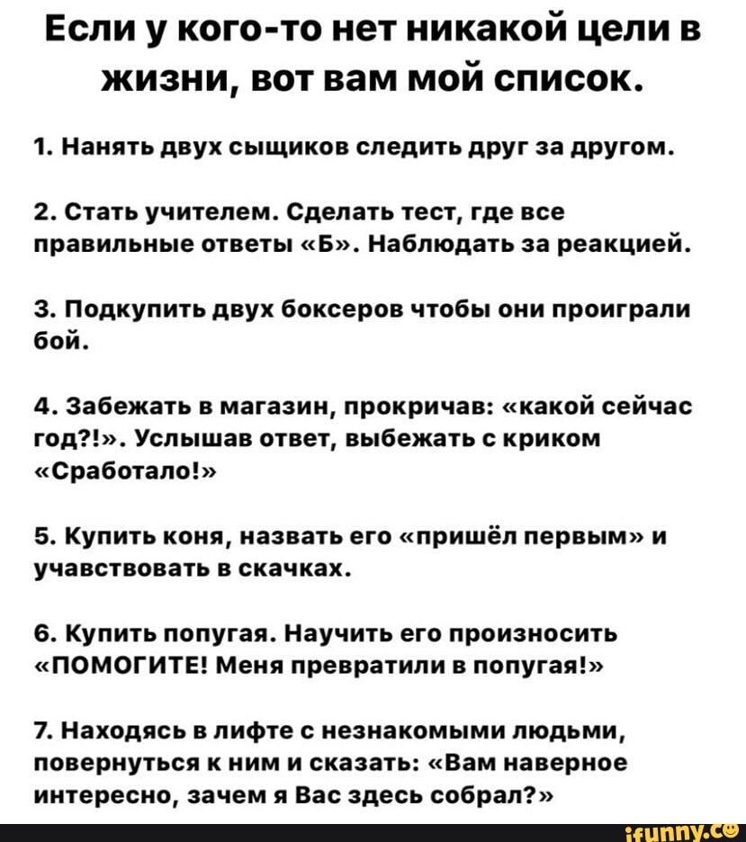 Если у кого-то нет никакой цели в
жизни, вот вам мой список.
1. Нанять двух сыщиков следить друг за другом.
2. Стать учителем. Сделать тест, где все
правильные ответы "Б". Наблюдать за реакцией.
3. Подкупить двух боксеров чтобы они проиграли
бой.
4. Забежать в магазин, прокричав: "какой сейчас
год?!". Услышав ответ, выбежать с криком
"Сработало!"
5. Купить коня, назвать его "пришёл первым" и
учавствовать в скачках.
6. Купить попугая. Научить его произносить
"ПОМОГИТЕ! Меня превратили в попугая!"
7. Находясь в лифте с незнакомыми людьми,
повернуться к ним и сказать: "Вам наверное
интересно, зачем я Вас здесь собрал?"