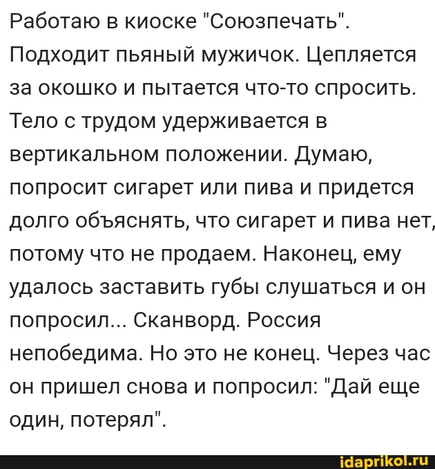 Работаю в киоске "Союзпечать".
Подходит пьяный мужичок. Цепляется за окошко и пытается что-то спросить.
Тело с трудом удерживается в вертикальном положении. Думаю, попросит сигарет или пива и придется долго обяснять, что сигарет и пива нет, потому что не продаем. Наконец, ему удалось заставить губы слушаться и он попросил... Сканворд. Россия непобедима. Но это не конец. Через час он пришел снова и попросил: "Дай еще один, потерял".